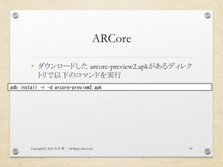 ARCore
• ダウンロードした arcore-preview2.apkがあるディレク
トリで以下のコマンドを実行
Copyright(C) 2018 . All Rights Reserved石井 勇一 90
adb install -r -d arcore-preview2.apk
 