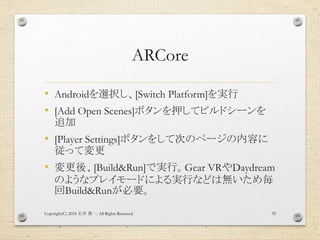 ARCore
• Androidを選択し、[Switch Platform]を実行
• [Add Open Scenes]ボタンを押してビルドシーンを
追加
• [Player Settings]ボタンをして次のページの内容に
従って変更
• 変更後、[Build&Run]で実行。Gear VRやDaydream
のようなプレイモードによる実行などは無いため毎
回Build&Runが必要。
Copyright(C) 2018 . All Rights Reserved石井 勇一 92
 