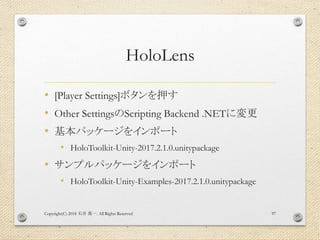 HoloLens
• [Player Settings]ボタンを押す
• Other SettingsのScripting Backend .NETに変更
• 基本パッケージをインポート
• HoloToolkit-Unity-2017.2.1.0.unitypackage
• サンプルパッケージをインポート
• HoloToolkit-Unity-Examples-2017.2.1.0.unitypackage
Copyright(C) 2018 . All Rights Reserved石井 勇一 97
 