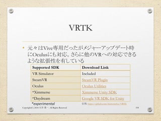 VRTK
• 元々はVive専用だったがメジャーアップデート時
にOculusにも対応。さらに他のVRへの対応できる
ような拡張性を有している
Copyright(C) 2018 . All Rights Reserved石井 勇一 104
S...