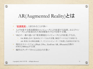 AR(Augmented Reality)とは
• 「拡張現実」、と訳されることが多い
• 人が知覚する現実環境をコンピュータにより拡張する技術、およびコン
ピュータにより拡張された現実環境そのものを指す言葉。
• VRとの一番の違いは「現実環...