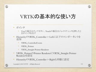 VRTKの基本的な使い方
• ポインタ
• Viveの場合はタップボタン、Touchの場合はジョイスティックを押したと
きポインタを出す
• HierarchyのVRTK_Controller > Leftに以下のコンポーネントを
追加
• V...