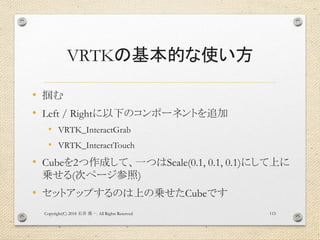 VRTKの基本的な使い方
• 掴む
• Left / Rightに以下のコンポーネントを追加
• VRTK_InteractGrab
• VRTK_InteractTouch
• Cubeを2つ作成して、一つはScale(0.1, 0.1, 0...