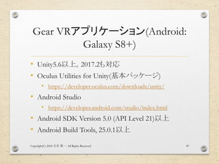 Gear VRアプリケーション(Android:
Galaxy S8+)
• Unity5.6以上。2017.2も対応
• Oculus Utilities for Unity(基本パッケージ)
• https://developer.ocul...