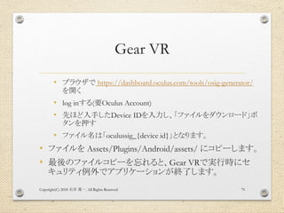 Gear VR
• ブラウザで https://dashboard.oculus.com/tools/osig-generator/
を開く
• log inする(要Oculus Account)
• 先ほど入手したDevice IDを入力し、...