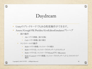 Daydream
• Unityのプレイモードでもある程度操作ができます。
• Assets/GoogleVR/Prefabs/GvrEditorEmulatorプレハブ
• 頭の操作
• Alt+マウス移動: 頭の回転
• Ctrl+マウス移...