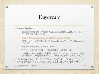 Daydream
• Instant Preview
• 頭の向きやコントローラの値をAndroidから直接Unityに転送し、プレイ
モードで使えるようにする
• https://developers.google.com/vr/tools/...