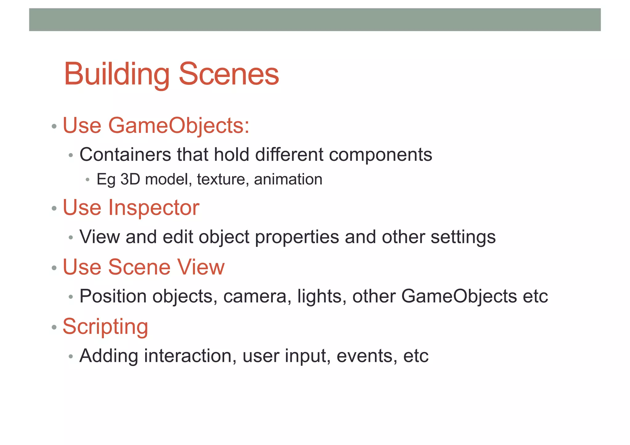 Building Scenes
• Use GameObjects:
• Containers that hold different components
• Eg 3D model, texture, animation
• Use Inspector
• View and edit object properties and other settings
• Use Scene View
• Position objects, camera, lights, other GameObjects etc
• Scripting
• Adding interaction, user input, events, etc
 