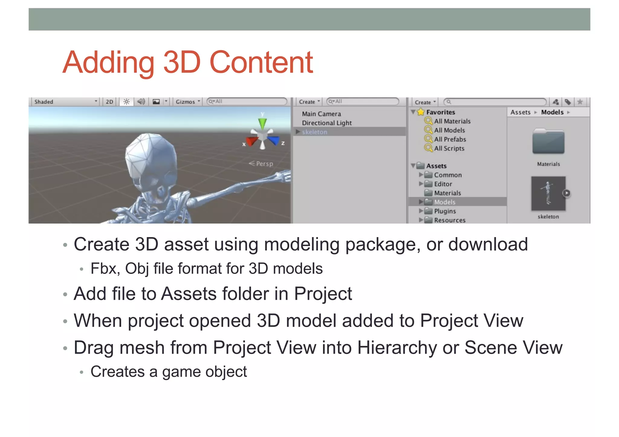 Adding 3D Content
• Create 3D asset using modeling package, or download
• Fbx, Obj file format for 3D models
• Add file to Assets folder in Project
• When project opened 3D model added to Project View
• Drag mesh from Project View into Hierarchy or Scene View
• Creates a game object
 