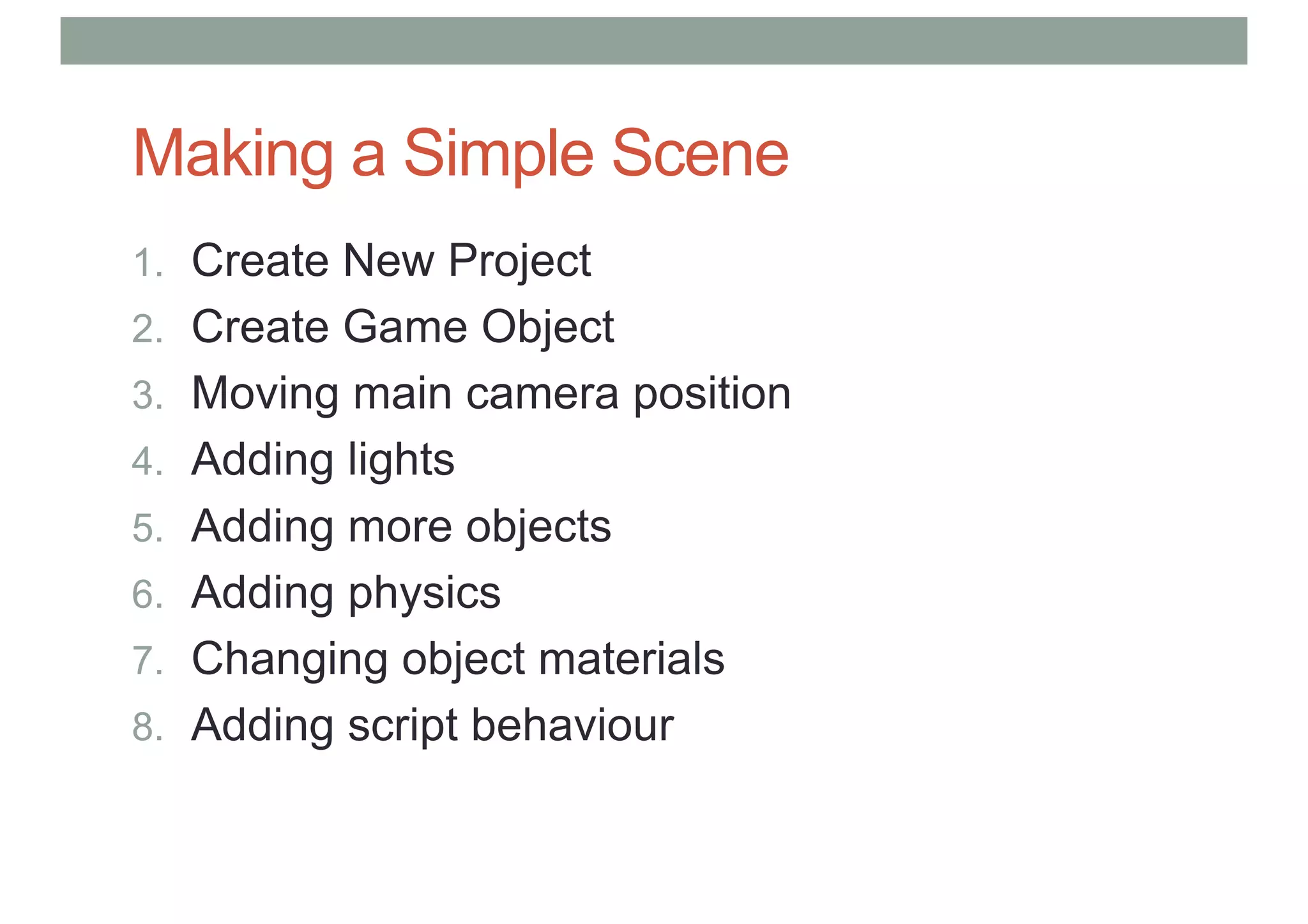 Making a Simple Scene
1. Create New Project
2. Create Game Object
3. Moving main camera position
4. Adding lights
5. Adding more objects
6. Adding physics
7. Changing object materials
8. Adding script behaviour
 