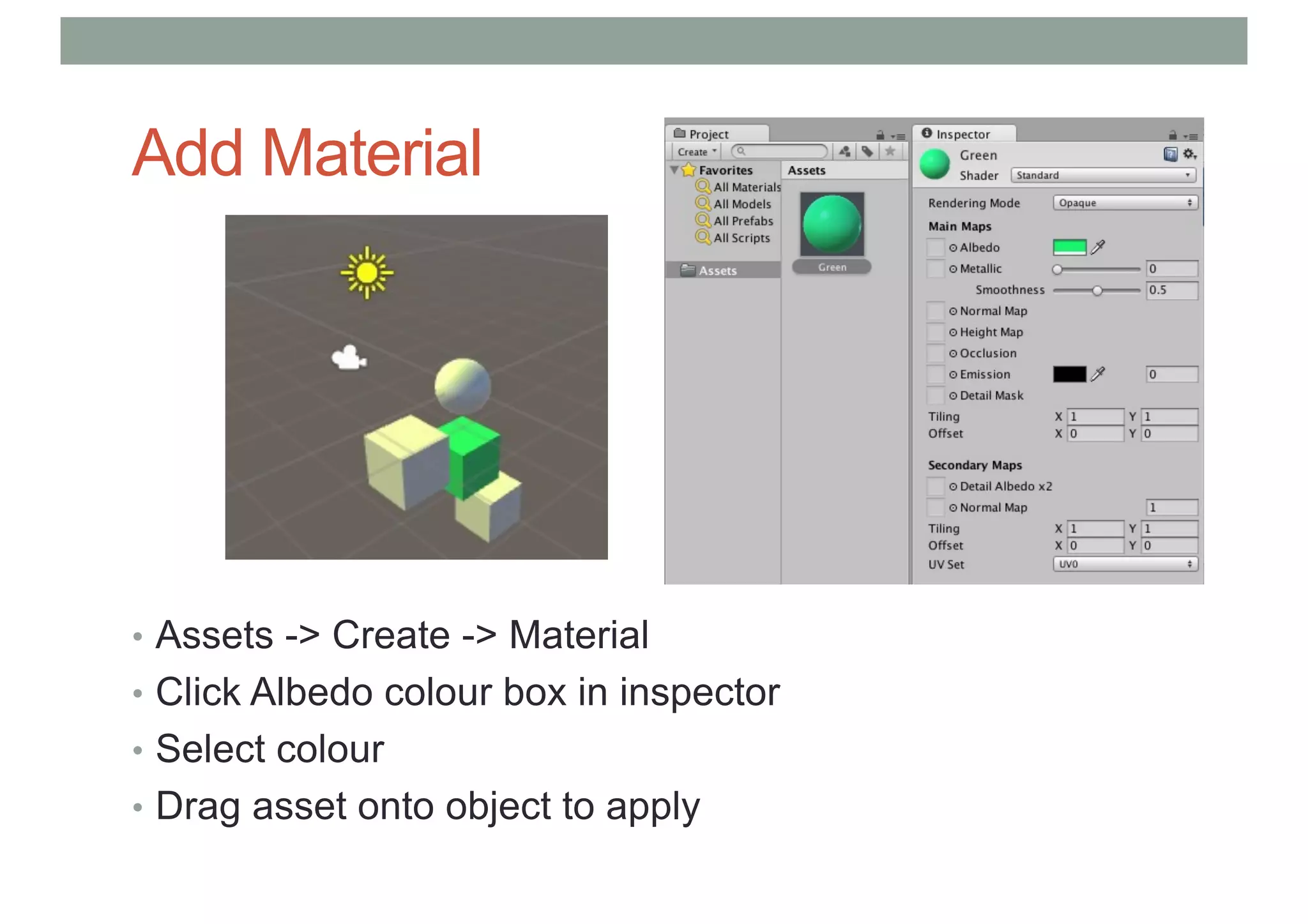 Add Material
• Assets -> Create -> Material
• Click Albedo colour box in inspector
• Select colour
• Drag asset onto object to apply
 