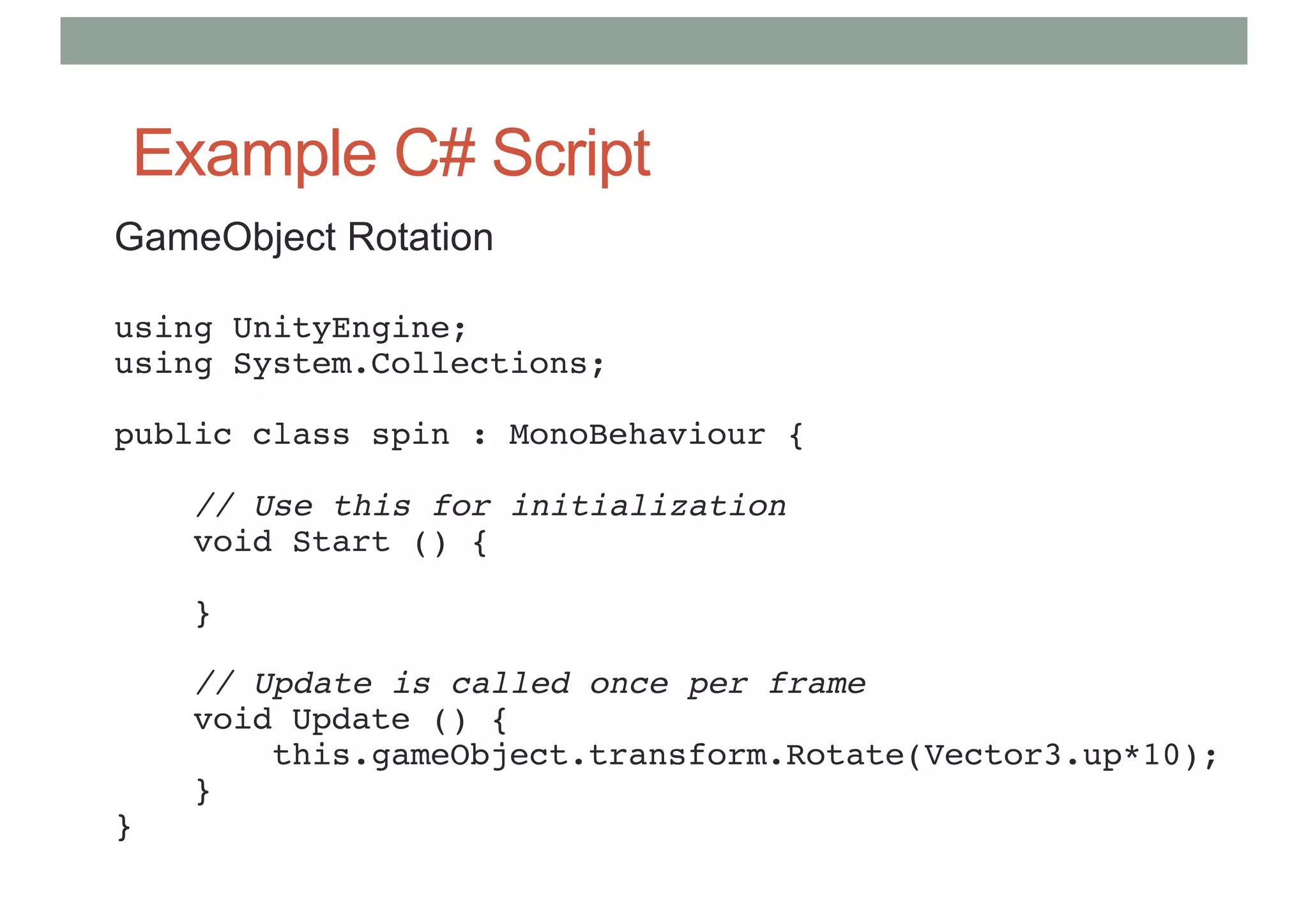 Example C# Script
GameObject Rotation
using UnityEngine;
using System.Collections;
public class spin : MonoBehaviour {
// Use this for initialization
void Start () {
}
// Update is called once per frame
void Update () {
this.gameObject.transform.Rotate(Vector3.up*10);
}
}
 