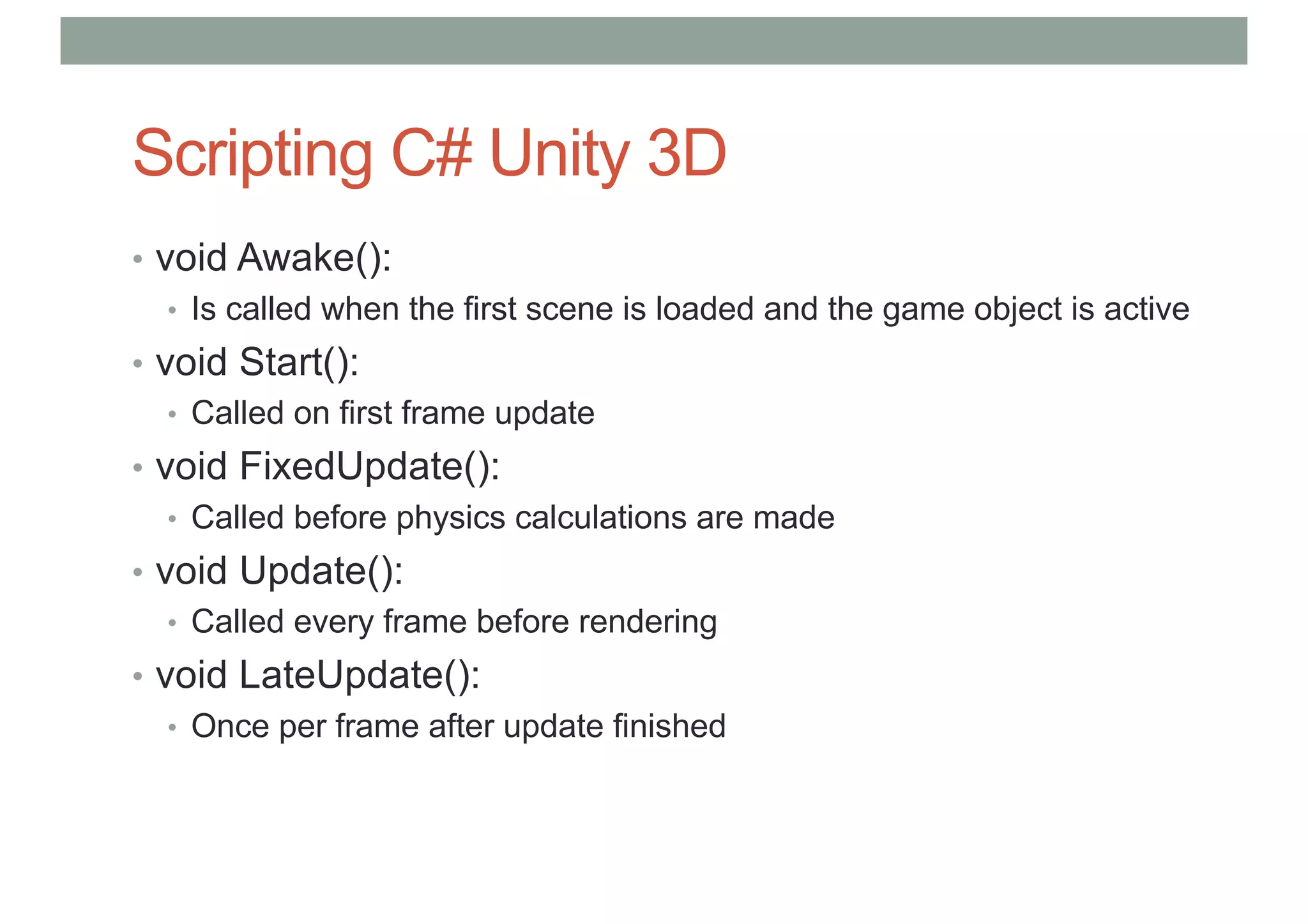 Scripting C# Unity 3D
• void Awake():
• Is called when the first scene is loaded and the game object is active
• void Start():
• Called on first frame update
• void FixedUpdate():
• Called before physics calculations are made
• void Update():
• Called every frame before rendering
• void LateUpdate():
• Once per frame after update finished
 