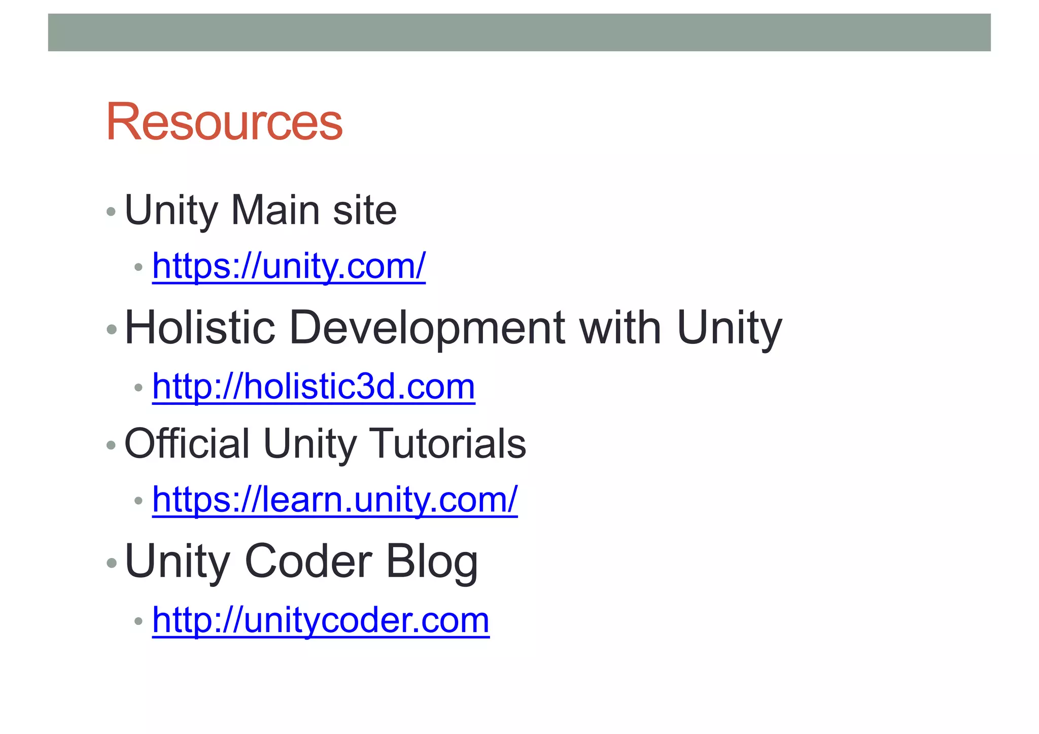 Resources
• Unity Main site
• https://unity.com/
•Holistic Development with Unity
• http://holistic3d.com
• Official Unity Tutorials
• https://learn.unity.com/
•Unity Coder Blog
• http://unitycoder.com
 