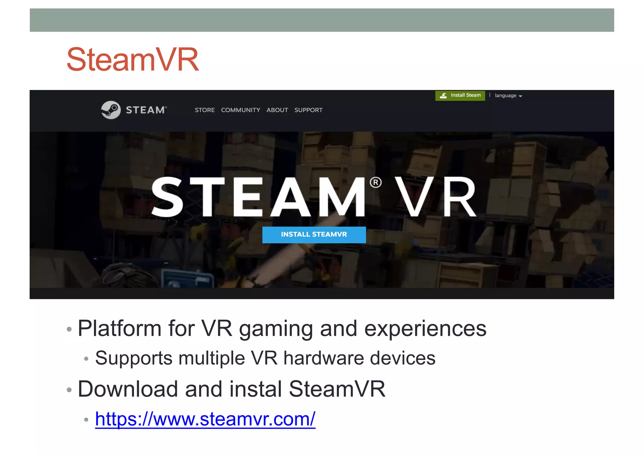 SteamVR
• Platform for VR gaming and experiences
• Supports multiple VR hardware devices
• Download and instal SteamVR
• https://www.steamvr.com/
 