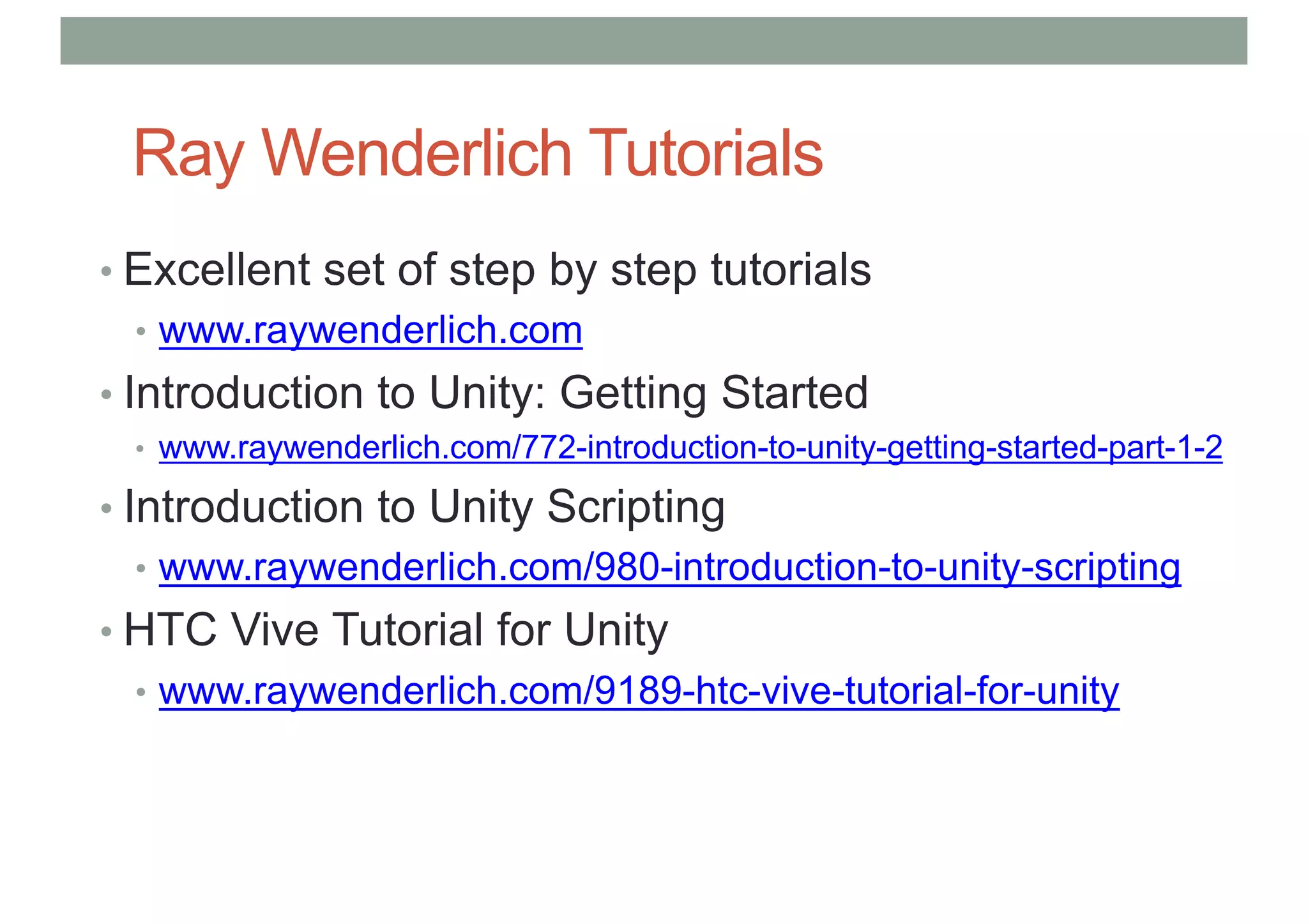 Ray Wenderlich Tutorials
• Excellent set of step by step tutorials
• www.raywenderlich.com
• Introduction to Unity: Getting Started
• www.raywenderlich.com/772-introduction-to-unity-getting-started-part-1-2
• Introduction to Unity Scripting
• www.raywenderlich.com/980-introduction-to-unity-scripting
• HTC Vive Tutorial for Unity
• www.raywenderlich.com/9189-htc-vive-tutorial-for-unity
 