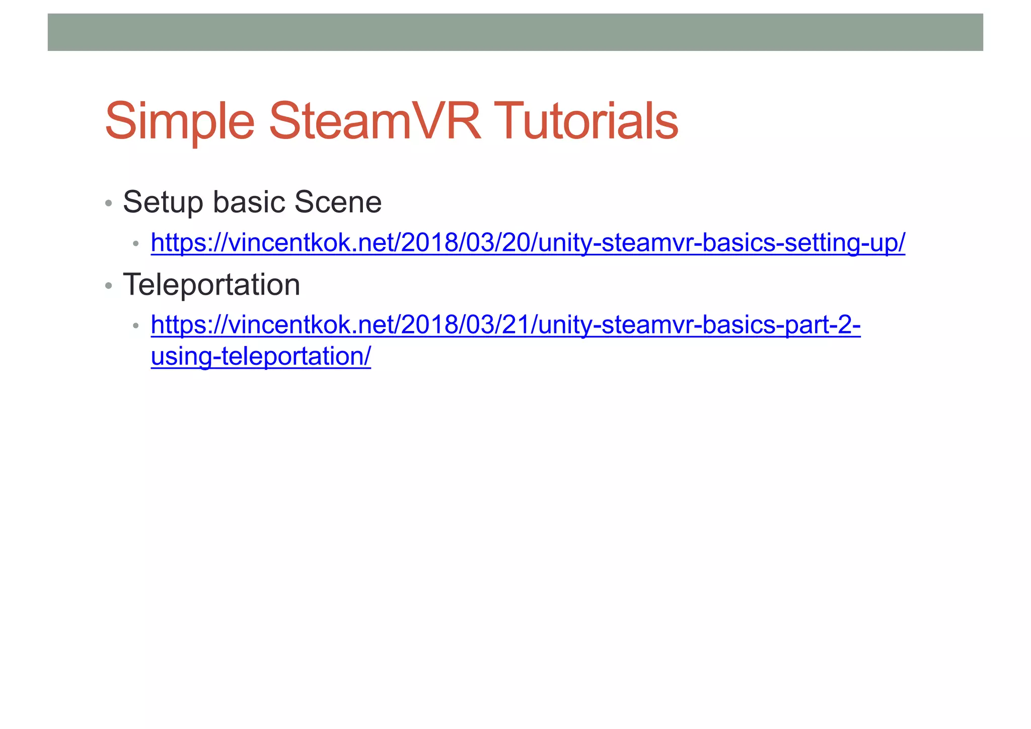 Simple SteamVR Tutorials
• Setup basic Scene
• https://vincentkok.net/2018/03/20/unity-steamvr-basics-setting-up/
• Teleportation
• https://vincentkok.net/2018/03/21/unity-steamvr-basics-part-2-
using-teleportation/
 