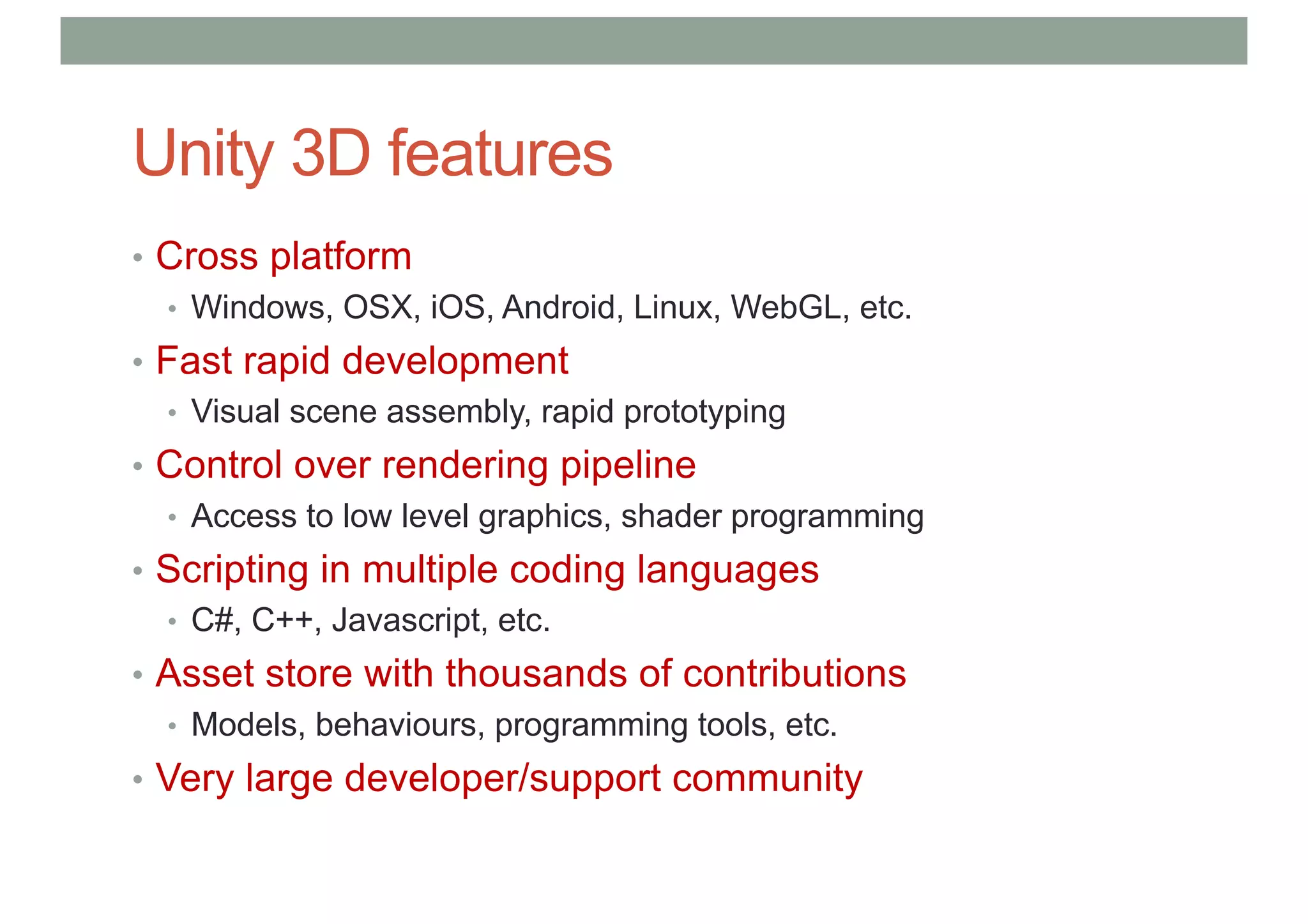 Unity 3D features
• Cross platform
• Windows, OSX, iOS, Android, Linux, WebGL, etc.
• Fast rapid development
• Visual scene assembly, rapid prototyping
• Control over rendering pipeline
• Access to low level graphics, shader programming
• Scripting in multiple coding languages
• C#, C++, Javascript, etc.
• Asset store with thousands of contributions
• Models, behaviours, programming tools, etc.
• Very large developer/support community
 