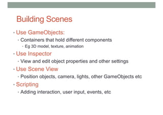 Building Scenes
• Use GameObjects:
• Containers that hold different components
• Eg 3D model, texture, animation
• Use Inspector
• View and edit object properties and other settings
• Use Scene View
• Position objects, camera, lights, other GameObjects etc
• Scripting
• Adding interaction, user input, events, etc
 