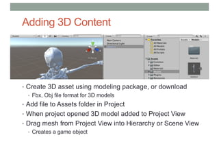 Adding 3D Content
• Create 3D asset using modeling package, or download
• Fbx, Obj file format for 3D models
• Add file to Assets folder in Project
• When project opened 3D model added to Project View
• Drag mesh from Project View into Hierarchy or Scene View
• Creates a game object
 