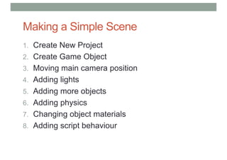 Making a Simple Scene
1. Create New Project
2. Create Game Object
3. Moving main camera position
4. Adding lights
5. Adding more objects
6. Adding physics
7. Changing object materials
8. Adding script behaviour
 