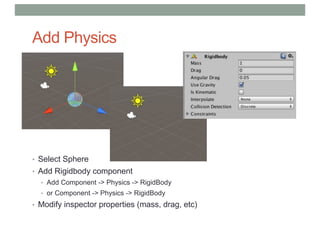 Add Physics
• Select Sphere
• Add Rigidbody component
• Add Component -> Physics -> RigidBody
• or Component -> Physics -> RigidBody
• Modify inspector properties (mass, drag, etc)
 