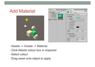 Add Material
• Assets -> Create -> Material
• Click Albedo colour box in inspector
• Select colour
• Drag asset onto object to apply
 