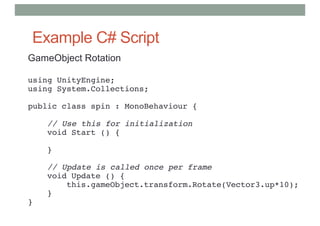 Example C# Script
GameObject Rotation
using UnityEngine;
using System.Collections;
public class spin : MonoBehaviour {
// Use this for initialization
void Start () {
}
// Update is called once per frame
void Update () {
this.gameObject.transform.Rotate(Vector3.up*10);
}
}
 