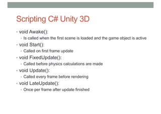Scripting C# Unity 3D
• void Awake():
• Is called when the first scene is loaded and the game object is active
• void Start():
• Called on first frame update
• void FixedUpdate():
• Called before physics calculations are made
• void Update():
• Called every frame before rendering
• void LateUpdate():
• Once per frame after update finished
 