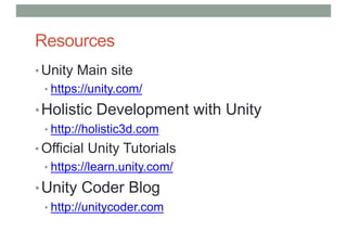Resources
• Unity Main site
• https://unity.com/
•Holistic Development with Unity
• http://holistic3d.com
• Official Unity Tutorials
• https://learn.unity.com/
•Unity Coder Blog
• http://unitycoder.com
 