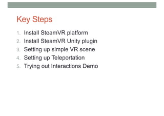Key Steps
1. Install SteamVR platform
2. Install SteamVR Unity plugin
3. Setting up simple VR scene
4. Setting up Teleportation
5. Trying out Interactions Demo
 