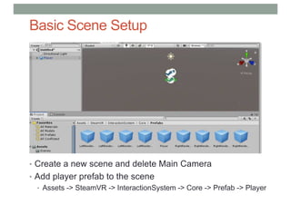 Basic Scene Setup
• Create a new scene and delete Main Camera
• Add player prefab to the scene
• Assets -> SteamVR -> InteractionSystem -> Core -> Prefab -> Player
 
