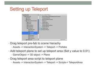 Setting up Teleport
• Drag teleport pre-fab to scene hierachy
• Assets -> InteractionSystem -> Teleport -> Prefabs
• Add teleport plane to set up teleport area (Set y value to 0.01)
• GameObject -> 3D object -> Plane
• Drag teleport area script to teleport plane
• Assets -> InteractionSystem -> Teleport -> Scripts-> TeleportArea
 