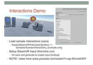 Interactions Demo
• Load sample interactions scene
• Assets/SteamVR/InteractionSystem/ ->
Samples/Scenes/Interactions_Example.unity
• Setup SteamVR Input (first time run)
• Hit save and generate to create input bindings
• NOTE: video here www.youtube.com/watch?v=qo-9CmcKWlY
 