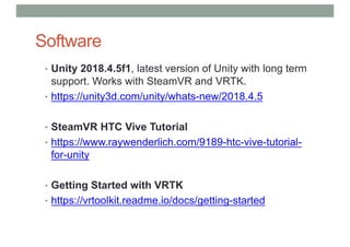 Software
• Unity 2018.4.5f1, latest version of Unity with long term
support. Works with SteamVR and VRTK.
• https://unity3d.com/unity/whats-new/2018.4.5
• SteamVR HTC Vive Tutorial
• https://www.raywenderlich.com/9189-htc-vive-tutorial-
for-unity
• Getting Started with VRTK
• https://vrtoolkit.readme.io/docs/getting-started
 