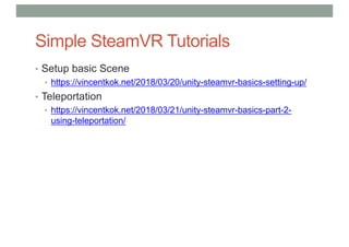Simple SteamVR Tutorials
• Setup basic Scene
• https://vincentkok.net/2018/03/20/unity-steamvr-basics-setting-up/
• Teleportation
• https://vincentkok.net/2018/03/21/unity-steamvr-basics-part-2-
using-teleportation/
 