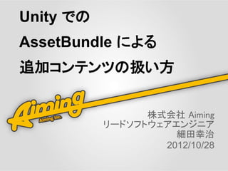 Unity での
AssetBundle による
追加コンテンツの扱い方


                 株式会社 Aiming
           リードソフトウェアエンジニア
                     細田幸治
                   2012/10/28
 