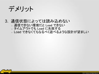 デメリット
3. 通信状態によっては読み込めない
 ○   通信できない環境だと Load できない
 ○   タイムアウトでも Load に失敗する
 ○   Load できなくてもなるべく遊べるような設計が望ましい
 