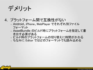 デメリット
4. プラットフォーム間で互換性がない
 ○   Android、iPhone、WebPlayer でそれぞれ別ファイル
     フォーマット
 ○   AssetBundle のビルド時にプラットフォームを指定して書
     き出す必要がある
 ○   ビルド時のプラットフォームの切り替えに時間がかかる
 ○   ちなみに Editor ではどのフォーマットでも読み込める
 