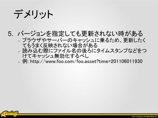 デメリット
5. バージョンを指定しても更新されない時がある
 ○   ブラウザやサーバーのキャッシュに乗るため、更新したく
     てもうまく反映されない場合がある
 ○   読み込む際にファイル名の後ろにタイムスタンプなどをつ
     けてキャッシュ無効化するべし
 ○   例：http://www.foo.com/foo.asset?time=201106011930
 