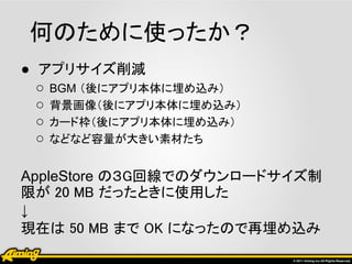 何のために使ったか？
● アプリサイズ削減
  ○ BGM （後にアプリ本体に埋め込み）
  ○ 背景画像（後にアプリ本体に埋め込み）
  ○ カード枠（後にアプリ本体に埋め込み）
  ○ などなど容量が大きい素材たち

AppleStore の３G回線でのダウンロードサイズ制
限が 20 MB だったときに使用した
↓
現在は 50 MB まで OK になったので再埋め込み
 