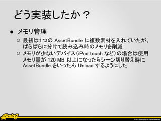 どう実装したか？
● メモリ管理
  ○ 最初は１つの AssetBundle に複数素材を入れていたが、
     ばらばらに分けて読み込み時のメモリを削減
 ○   メモリが少ないデバイス（iPod touch など）の場合は使用
     メモリ量が 120 MB 以上になったらシーン切り替え時に
     AssetBundle をいったん Unload するようにした
 