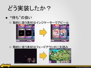 どう実装したか？
● “待ち”の扱い
  ○ 動的に扱う素材はインジケーターでアピール




 ○ 静的に扱う素材はフェードアウト中に先読み
 