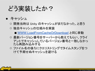 どう実装したか？
● キャッシュ
  ○ 開発当時は Unity のキャッシュがまだなかった、と思う
  ○ 独自キャッシュの仕組みを実装
    ■ WWW.LoadFromCacheOrDownload と同じ挙動
  ○ 最新バージョン番号をサーバーから教えてもらい、クライ
     アントでキャッシュしているバージョン番号と一致しなかっ
     たら再読み込みする
 ○   ファイル名の後ろにクエリストリングでタイムスタンプをつ
     けて予期せぬキャッシュを避ける
 