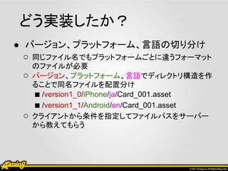 どう実装したか？
● バージョン、プラットフォーム、言語の切り分け
  ○ 同じファイル名でもプラットフォームごとに違うフォーマット
     のファイルが必要
 ○   バージョン、プラットフォーム、言語でディレクトリ構造を作
     ることで同名ファイルを配置分け
     ■ /version1_0/iPhone/ja/Card_001.asset
     ■ /version1_1/Android/en/Card_001.asset
 ○   クライアントから条件を指定してファイルパスをサーバー
     から教えてもらう
 
