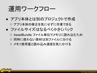 運用ワークフロー
● アプリ本体とは別のプロジェクトで作成
  ○ アプリ本体の修正を気にせずに作業できる
● ファイルサイズはなるべく小さくパック
  ○ AssetBundle ファイル単位でメモリに読み込むため
  ○ 同時に使わない素材は別ファイルに分ける
  ○ メモリ使用量と読み込み速度を気にかける
 