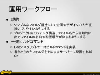 運用ワークフロー
● 規約
  ○ シンプルなフォルダ構造にして企画やデザインの人が直
     接いじりやすいようにする
 ○   プロジェクト内のフォルダ構造、ファイル名から自動的に
     出力ファイルの名前や配置場所が決まるようにする
● 一発ビルドコマンド
  ○ Editor スクリプトで一括ビルドコマンドを実装
  ○ 書き出されたフォルダをそのままサーバーに配置すれば
     OK
 