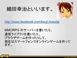 細田幸治といいます。

http://www.facebook.com/kouji.hosoda

MMORPG のサーバーを書いたり、
通信ライブラリを書いたり、
ブラウザゲームを作ったりして、
現在はスマートフォンでオンラインゲームを作って
ます。
 