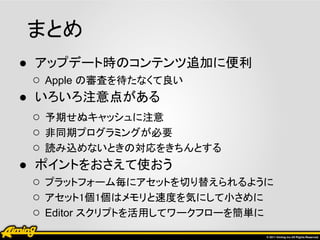 まとめ
● アップデート時のコンテンツ追加に便利
  ○ Apple の審査を待たなくて良い
● いろいろ注意点がある
  ○ 予期せぬキャッシュに注意
  ○ 非同期プログラミングが必要
  ○ 読み込めないときの対応をきちんとする
● ポイントをおさえて使おう
  ○ プラットフォーム毎にアセットを切り替えられるように
  ○ アセット1個1個はメモリと速度を気にして小さめに
  ○ Editor スクリプトを活用してワークフローを簡単に
 