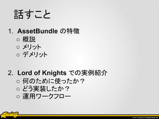 話すこと
1. AssetBundle の特徴
   ○ 概説
   ○ メリット
   ○ デメリット

2. Lord of Knights での実例紹介
   ○ 何のために使ったか？
   ○ どう実装したか？
   ○ 運用ワークフロー
 